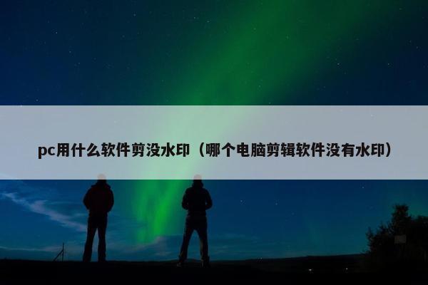 pc用什么软件剪没水印（哪个电脑剪辑软件没有水印）