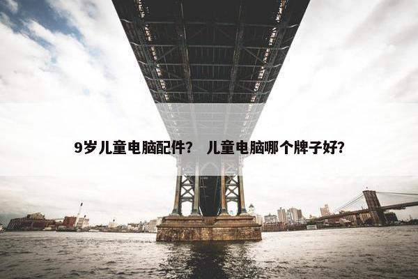 9岁儿童电脑配件？ 儿童电脑哪个牌子好？