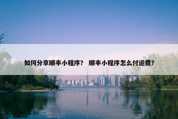 如何分享顺丰小程序？ 顺丰小程序怎么付运费？