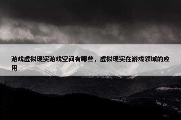 游戏虚拟现实游戏空间有哪些，虚拟现实在游戏领域的应用