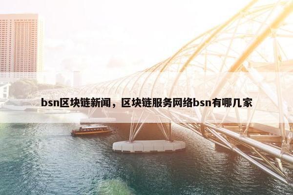 bsn区块链新闻，区块链服务网络bsn有哪几家