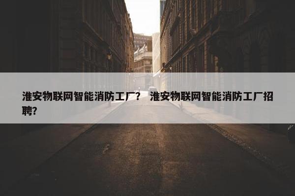 淮安物联网智能消防工厂？ 淮安物联网智能消防工厂招聘？