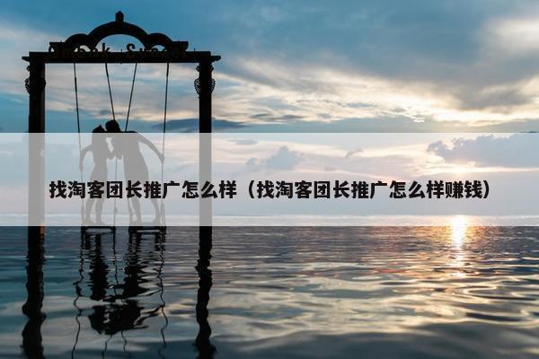 找淘客团长推广怎么样（找淘客团长推广怎么样赚钱）