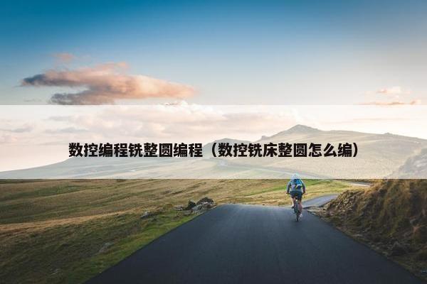 数控编程铣整圆编程（数控铣床整圆怎么编）