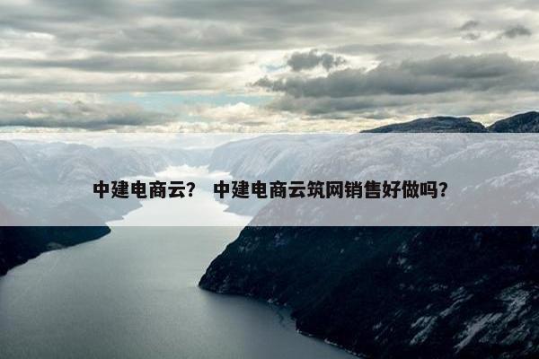 中建电商云？ 中建电商云筑网销售好做吗？