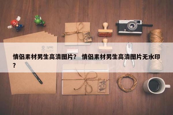 情侣素材男生高清图片？ 情侣素材男生高清图片无水印？
