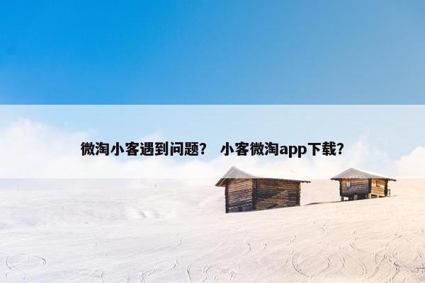 微淘小客遇到问题？ 小客微淘app下载？