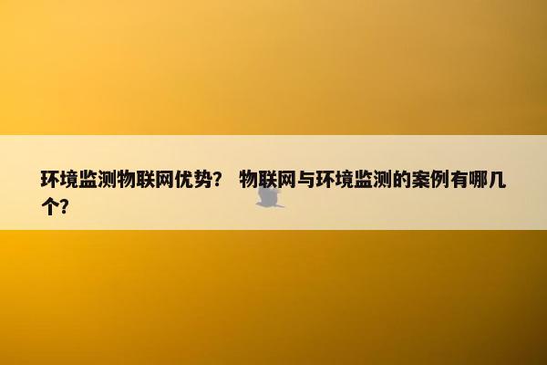 环境监测物联网优势？ 物联网与环境监测的案例有哪几个？