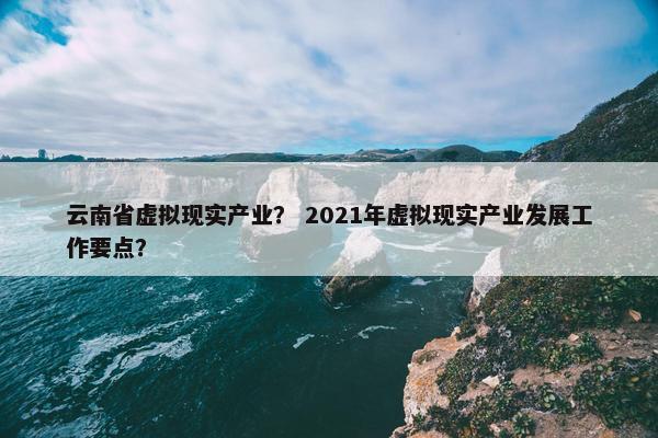 云南省虚拟现实产业？ 2021年虚拟现实产业发展工作要点？