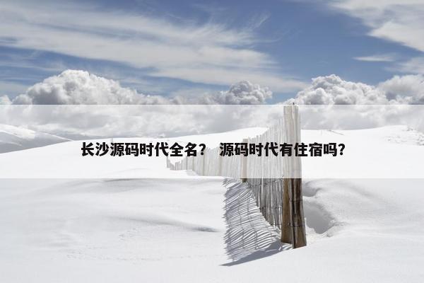 长沙源码时代全名？ 源码时代有住宿吗？