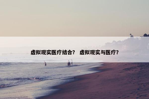 虚拟现实医疗结合？ 虚拟现实与医疗？