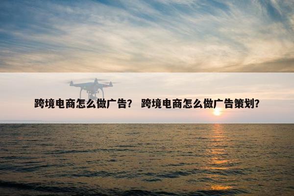 跨境电商怎么做广告？ 跨境电商怎么做广告策划？