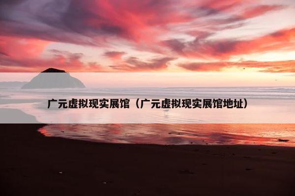 广元虚拟现实展馆（广元虚拟现实展馆地址）