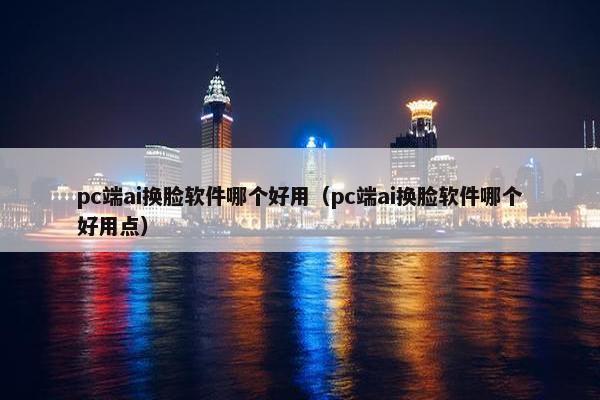 pc端ai换脸软件哪个好用（pc端ai换脸软件哪个好用点）
