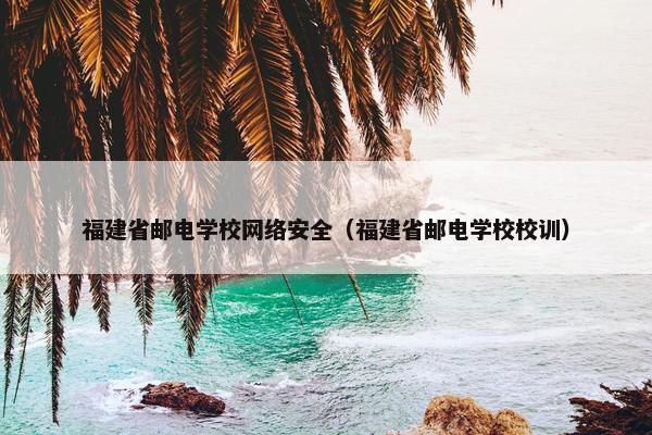 福建省邮电学校网络安全（福建省邮电学校校训）