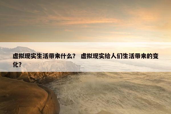 虚拟现实生活带来什么？ 虚拟现实给人们生活带来的变化？
