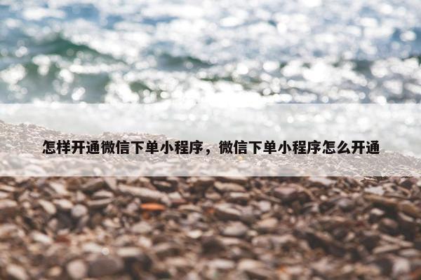 怎样开通微信下单小程序，微信下单小程序怎么开通