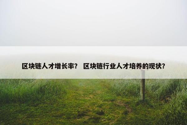 区块链人才增长率？ 区块链行业人才培养的现状？