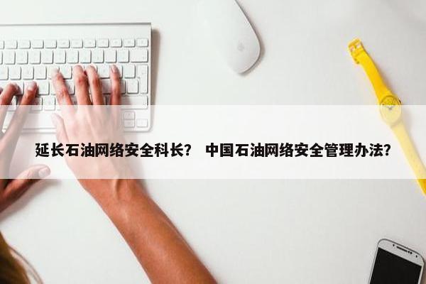 延长石油网络安全科长？ 中国石油网络安全管理办法？