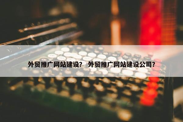 外贸推广网站建设？ 外贸推广网站建设公司？