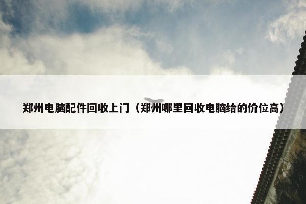 郑州电脑配件回收上门（郑州哪里回收电脑给的价位高）