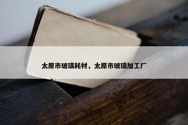 太原市玻璃耗材，太原市玻璃加工厂