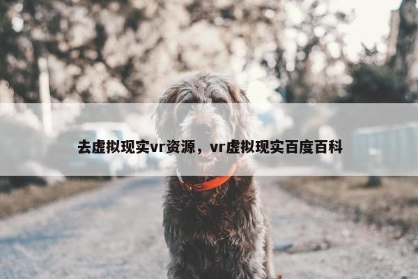 去虚拟现实vr资源，vr虚拟现实百度百科