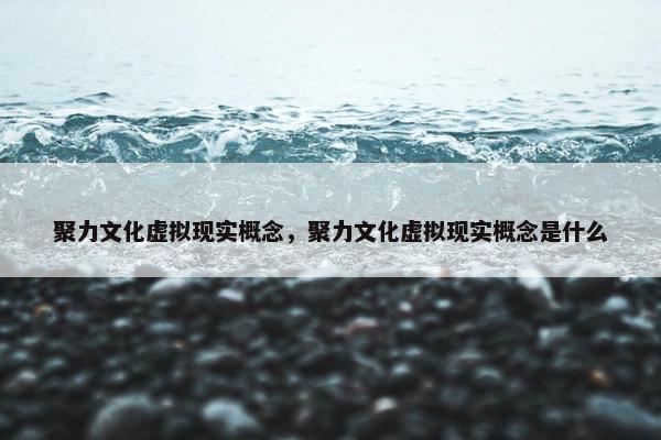 聚力文化虚拟现实概念，聚力文化虚拟现实概念是什么