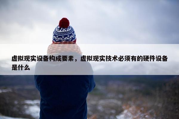 虚拟现实设备构成要素，虚拟现实技术必须有的硬件设备是什么
