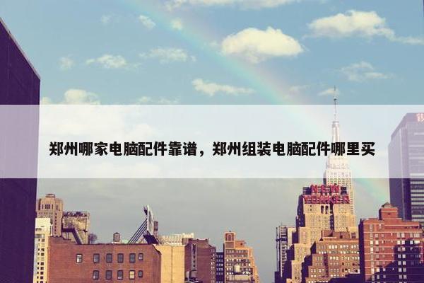 郑州哪家电脑配件靠谱，郑州组装电脑配件哪里买