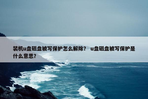 装机u盘磁盘被写保护怎么解除？ u盘磁盘被写保护是什么意思？