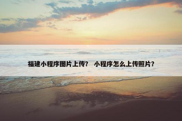 福建小程序图片上传？ 小程序怎么上传照片？
