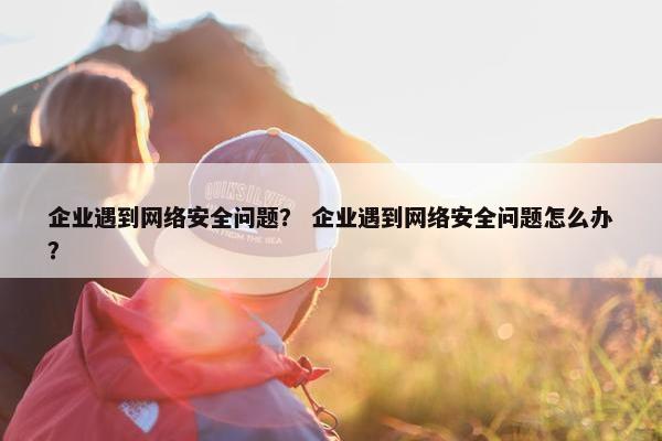 企业遇到网络安全问题？ 企业遇到网络安全问题怎么办？