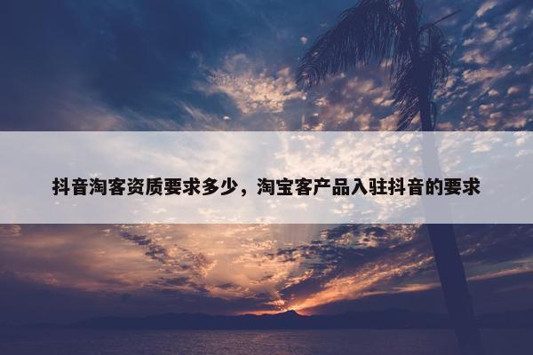 抖音淘客资质要求多少，淘宝客产品入驻抖音的要求