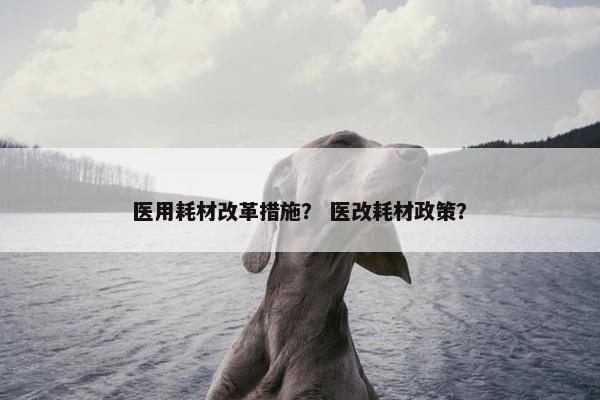 医用耗材改革措施？ 医改耗材政策？
