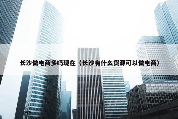 长沙做电商多吗现在（长沙有什么货源可以做电商）