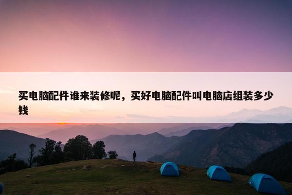 买电脑配件谁来装修呢，买好电脑配件叫电脑店组装多少钱