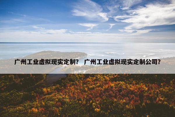 广州工业虚拟现实定制？ 广州工业虚拟现实定制公司？