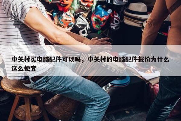 中关村买电脑配件可以吗，中关村的电脑配件报价为什么这么便宜