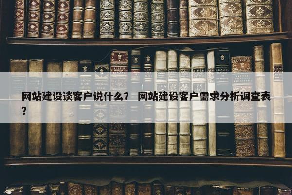 网站建设谈客户说什么？ 网站建设客户需求分析调查表？