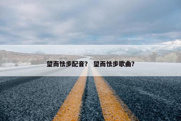 望而怯步配音？ 望而怯步歌曲？