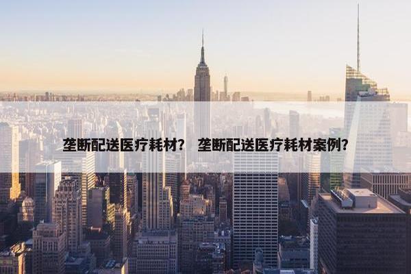 垄断配送医疗耗材？ 垄断配送医疗耗材案例？
