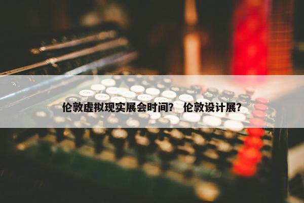 伦敦虚拟现实展会时间？ 伦敦设计展？