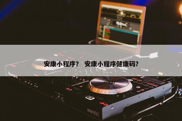 安康小程序？ 安康小程序健康码？