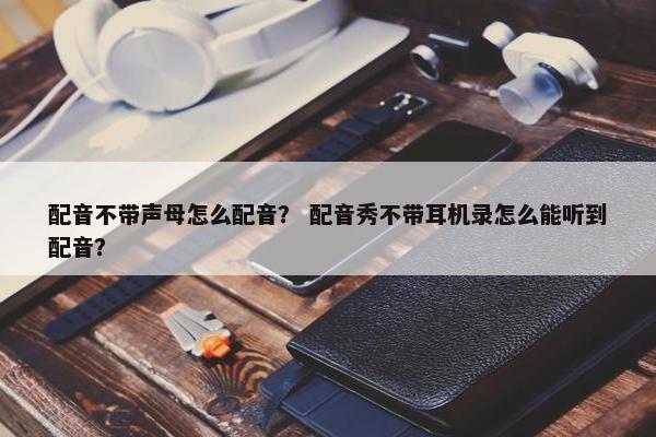 配音不带声母怎么配音？ 配音秀不带耳机录怎么能听到配音？