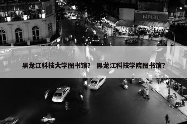 黑龙江科技大学图书馆？ 黑龙江科技学院图书馆？