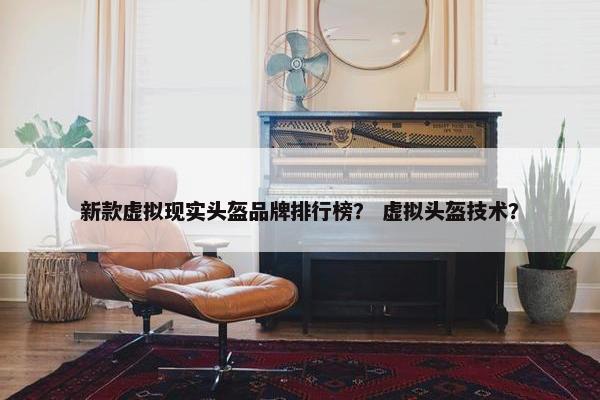 新款虚拟现实头盔品牌排行榜？ 虚拟头盔技术？