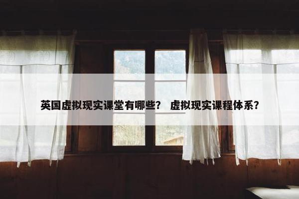 英国虚拟现实课堂有哪些？ 虚拟现实课程体系？