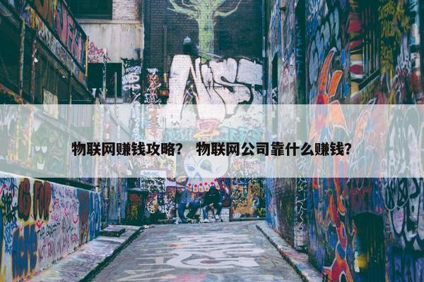 物联网赚钱攻略？ 物联网公司靠什么赚钱？