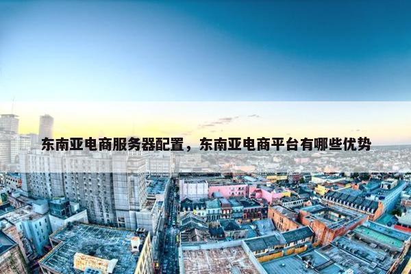 东南亚电商服务器配置，东南亚电商平台有哪些优势